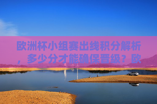 欧洲杯小组赛出线积分解析,多少分才能确保晋级?欧洲杯小组赛出线积分解析,多少分确保晋级?