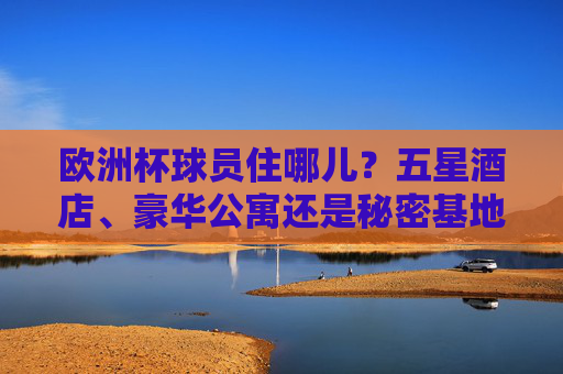 欧洲杯球员住哪儿?五星酒店、豪华公寓还是秘密基地?揭秘赛事背后的后勤战场,欧洲杯球员住宿揭秘,五星酒店、秘密基地与后勤战场