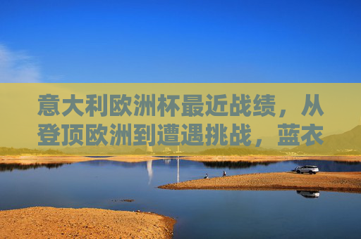意大利欧洲杯最近战绩，从登顶欧洲到遭遇挑战，蓝衣军团的起伏之路，蓝衣军团欧洲杯起伏之路，从登顶欧洲到遭遇挑战
