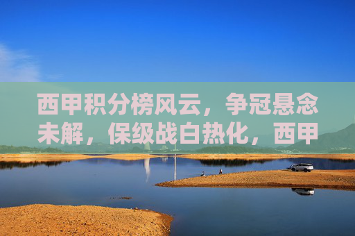 西甲积分榜风云,争冠悬念未解,保级战白热化,西甲积分榜风云,争冠悬念未解,保级战白热化