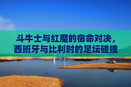 斗牛士与红魔的宿命对决，西班牙与比利时的足坛碰撞，斗牛士与红魔的宿命足坛对决