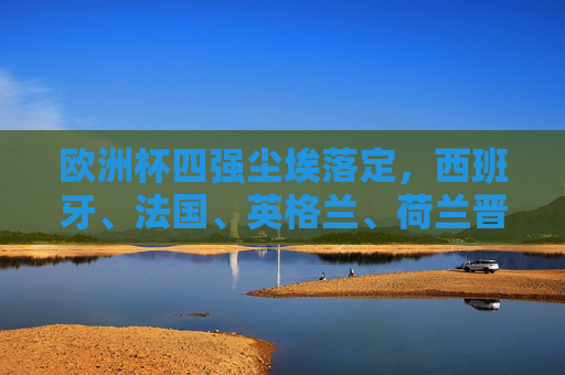 欧洲杯四强尘埃落定，西班牙、法国、英格兰、荷兰晋级半决赛，欧洲杯四强尘埃落定，西班牙、法国、英格兰、荷兰晋级