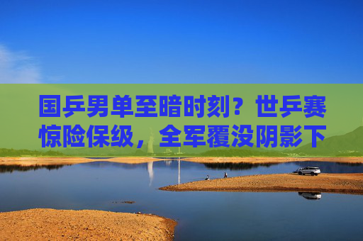国乒男单至暗时刻?世乒赛惊险保级,全军覆没阴影下谁该反思?国乒男单世乒赛惊险保级,至暗时刻谁该反思?