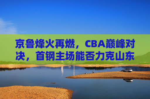 京鲁烽火再燃,CBA巅峰对决,首钢主场能否力克山东猛龙?京鲁烽火再燃,CBA巅峰对决,首钢主场能否力克山东猛龙?