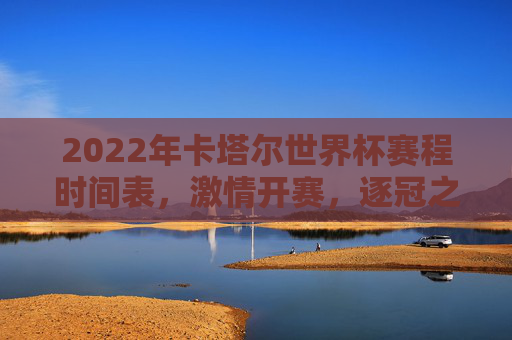 2022年卡塔尔世界杯赛程时间表,激情开赛,逐冠之路全解析,2022卡塔尔世界杯赛程时间表,激情开赛,逐冠之路全解析
