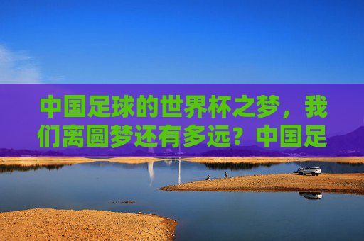 中国足球的世界杯之梦,我们离圆梦还有多远?中国足球离世界杯梦想还有多远?