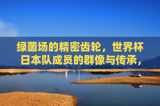 绿茵场的精密齿轮,世界杯日本队成员的群像与传承,绿茵齿轮,日本世界杯群像与传承