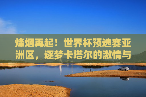 烽烟再起！世界杯预选赛亚洲区，逐梦卡塔尔的激情与征程，烽烟再起！世界杯预选赛亚洲区，逐梦卡塔尔的激情征程
