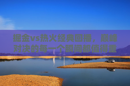 掘金vs热火经典回播，巅峰对决的每一个瞬间都值得重温，掘金vs热火巅峰对决经典回播，每个瞬间都值得重温