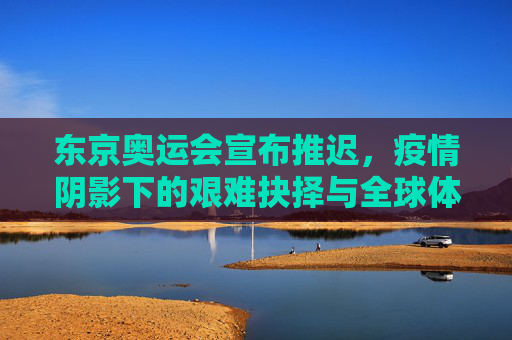东京奥运会宣布推迟,疫情阴影下的艰难抉择与全球体育的暂停键