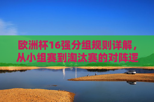 欧洲杯16强分组规则详解，从小组赛到淘汰赛的对阵逻辑，欧洲杯16强分组规则详解，小组赛到淘汰赛对阵逻辑