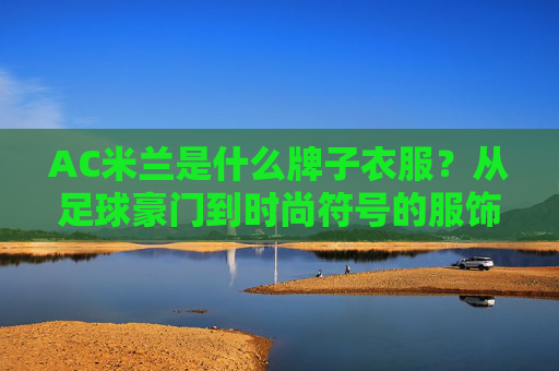 AC米兰是什么牌子衣服?从足球豪门到时尚符号的服饰密码,AC米兰,从足球豪门到时尚符号的服饰密码