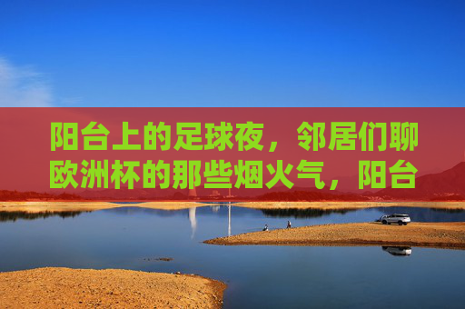 阳台上的足球夜,邻居们聊欧洲杯的那些烟火气,阳台足球夜,邻里欧洲杯烟火气