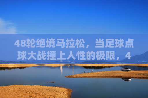 48轮绝境马拉松,当足球点球大战撞上人性的极限,48轮点球马拉松,绝境中的人性极限