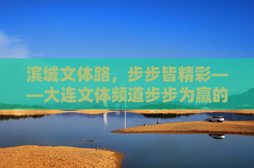 滨城文体路,步步皆精彩——大连文体频道步步为赢的深耕之路,大连文体频道,步步为赢深耕滨城文体路