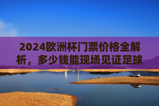 2024欧洲杯门票价格全解析，多少钱能现场见证足球盛宴？2024欧洲杯门票价格全解析，现场看球要花多少钱？