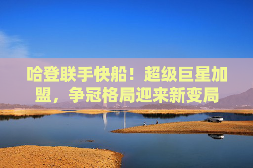 哈登联手快船!超级巨星加盟,争冠格局迎来新变局