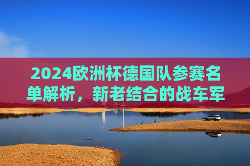 2024欧洲杯德国队参赛名单解析，新老结合的战车军团，2024欧洲杯德国队参赛名单解析，新老结合的战车军团
