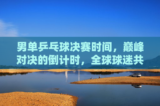 男单乒乓球决赛时间，巅峰对决的倒计时，全球球迷共赴这场乒乓盛宴，男单乒乓球决赛巅峰对决倒计时 全球球迷共赴乒乓盛宴