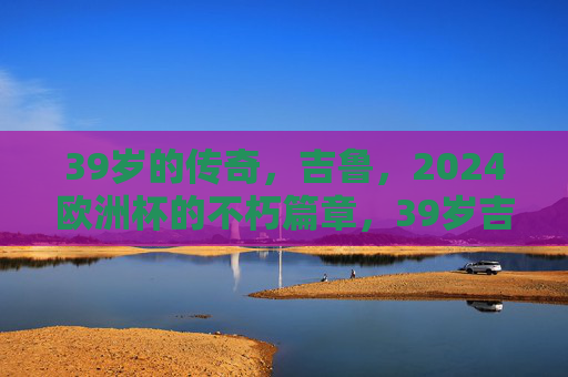39岁的传奇,吉鲁,2024欧洲杯的不朽篇章,39岁吉鲁,2024欧洲杯的不朽传奇