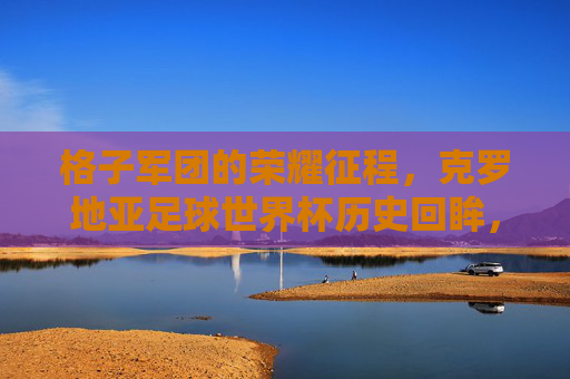 格子军团的荣耀征程，克罗地亚足球世界杯历史回眸，格子军团的荣耀征程，克罗地亚世界杯历史回眸