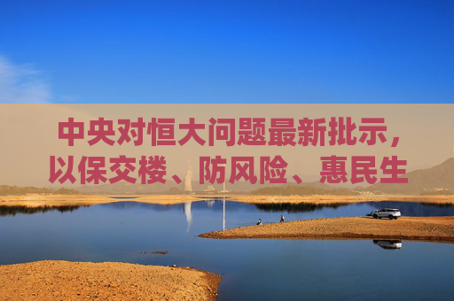 中央对恒大问题最新批示,以保交楼、防风险、惠民生为核心 系统化解风险,中央就恒大问题最新批示,保交楼防风险惠民生 系统化解风险