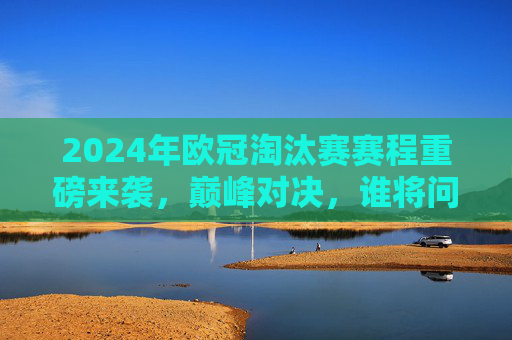 2024年欧冠淘汰赛赛程重磅来袭，巅峰对决，谁将问鼎欧洲之巅？2024欧冠淘汰赛，巅峰对决，谁将问鼎欧洲之巅？