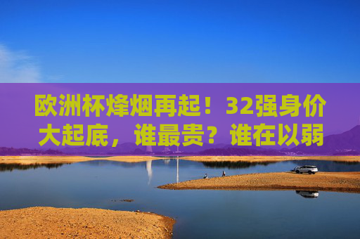 欧洲杯烽烟再起!32强身价大起底,谁最贵?谁在以弱胜强?