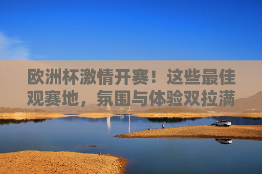 欧洲杯激情开赛!这些最佳观赛地,氛围与体验双拉满,欧洲杯最佳观赛地,氛围与体验双拉满