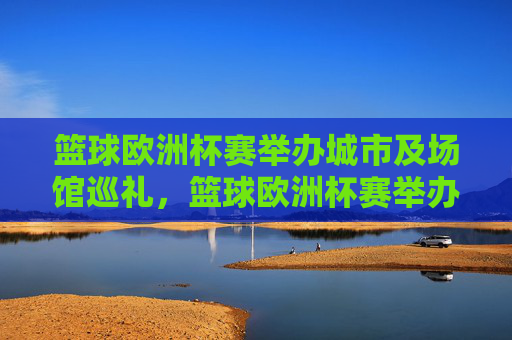 篮球欧洲杯赛举办城市及场馆巡礼，篮球欧洲杯赛举办城市及场馆巡礼