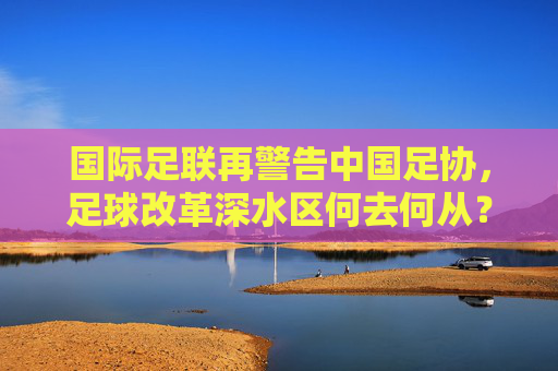 国际足联再警告中国足协，足球改革深水区何去何从？国际足联警告，中国足球改革深水区何去何从？