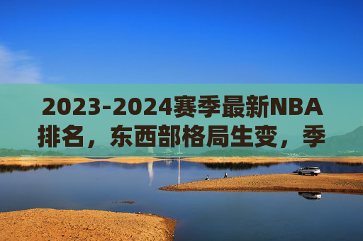 2023-2024赛季最新NBA排名,东西部格局生变,季后赛席位争夺白热化,2023-2024赛季NBA最新排名,东西部格局生变,季后赛席位争夺白热化