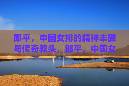 郎平,中国女排的精神丰碑与传奇教头,郎平,中国女排的精神丰碑与传奇教头