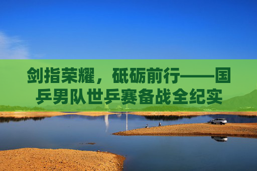 剑指荣耀,砥砺前行——国乒男队世乒赛备战全纪实