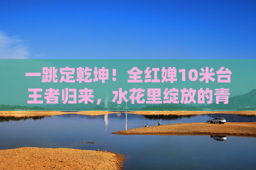 一跳定乾坤！全红婵10米台王者归来，水花里绽放的青春传奇，一跳定乾坤！全红婵10米台绽放青春传奇