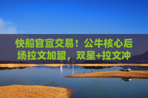 快船官宣交易！公牛核心后场拉文加盟，双星+拉文冲击总冠军？快船官宣交易拉文加盟 公牛核心后场冲击总冠军