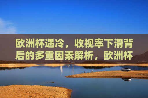 欧洲杯遇冷,收视率下滑背后的多重因素解析,欧洲杯收视率遇冷的多重因素解析