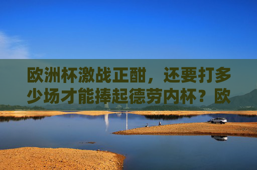 欧洲杯激战正酣,还要打多少场才能捧起德劳内杯?欧洲杯激战,几场决战捧德劳内杯?