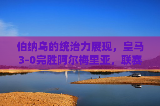伯纳乌的统治力展现,皇马3-0完胜阿尔梅里亚,联赛争冠脚步加快,伯纳乌统治力尽显!皇马3-0完胜阿尔梅里亚,联赛争冠脚步提速