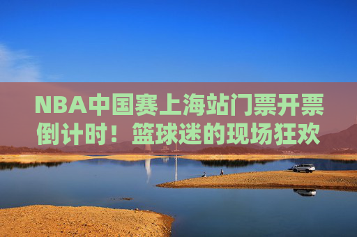 NBA中国赛上海站门票开票倒计时!篮球迷的现场狂欢指南,NBA中国赛上海站门票开票倒计时!篮球迷现场狂欢指南