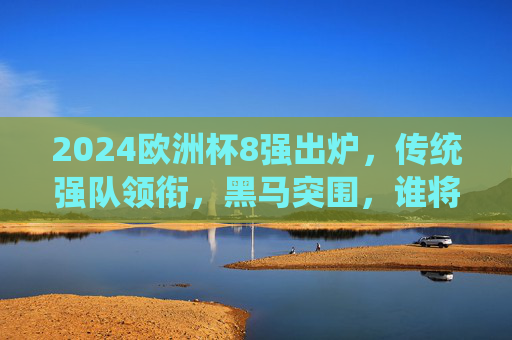 2024欧洲杯8强出炉,传统强队领衔,黑马突围,谁将笑到最后?2024欧洲杯8强,传统强队领衔黑马突围,谁能笑到最后?