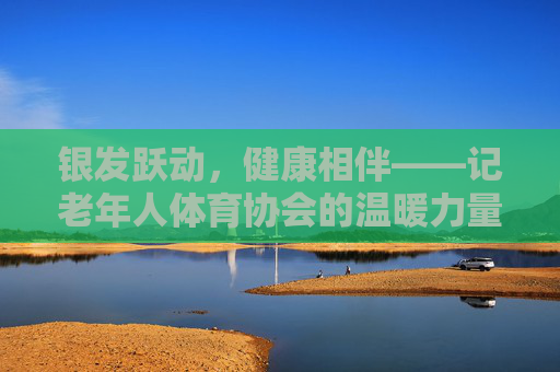银发跃动，健康相伴——记老年人体育协会的温暖力量，银发跃动，健康相伴的温暖力量