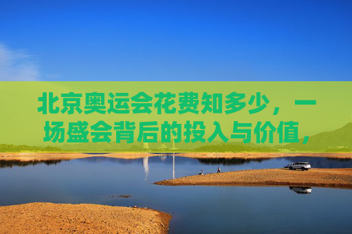 北京奥运会花费知多少，一场盛会背后的投入与价值，北京奥运会，花费与价值的盛会