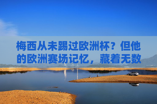 梅西从未踢过欧洲杯？但他的欧洲赛场记忆，藏着无数经典，梅西未踢欧洲杯？欧洲赛场记忆藏无数经典