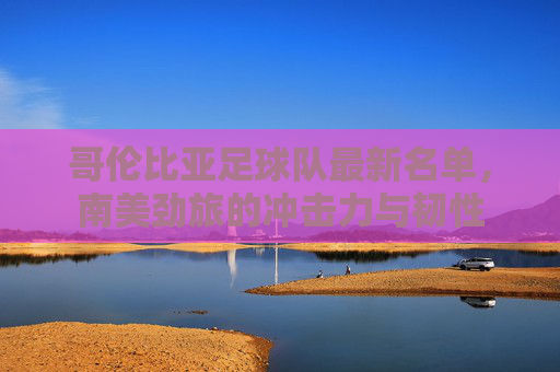 哥伦比亚足球队最新名单,南美劲旅的冲击力与韧性