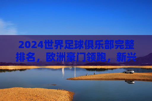 2024世界足球俱乐部完整排名,欧洲豪门领跑,新兴力量崛起,2024世界足球俱乐部排名,欧洲豪门领跑,新兴力量崛起
