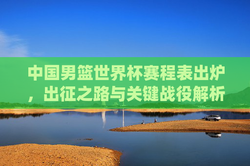 中国男篮世界杯赛程表出炉，出征之路与关键战役解析，中国男篮世界杯赛程出炉，出征之路与关键战役解析