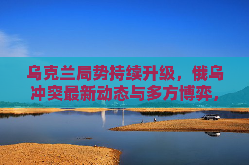 乌克兰局势持续升级，俄乌冲突最新动态与多方博弈，乌克兰局势持续升级，俄乌冲突最新动态与多方博弈
