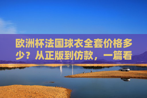 欧洲杯法国球衣全套价格多少？从正版到仿款，一篇看懂！欧洲杯法国球衣全套价格，正版到仿款一篇看懂！