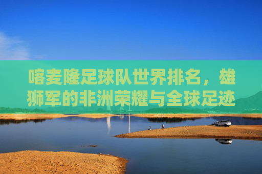 喀麦隆足球队世界排名,雄狮军的非洲荣耀与全球足迹,喀麦隆雄狮军,非洲荣耀、全球足迹与世界排名